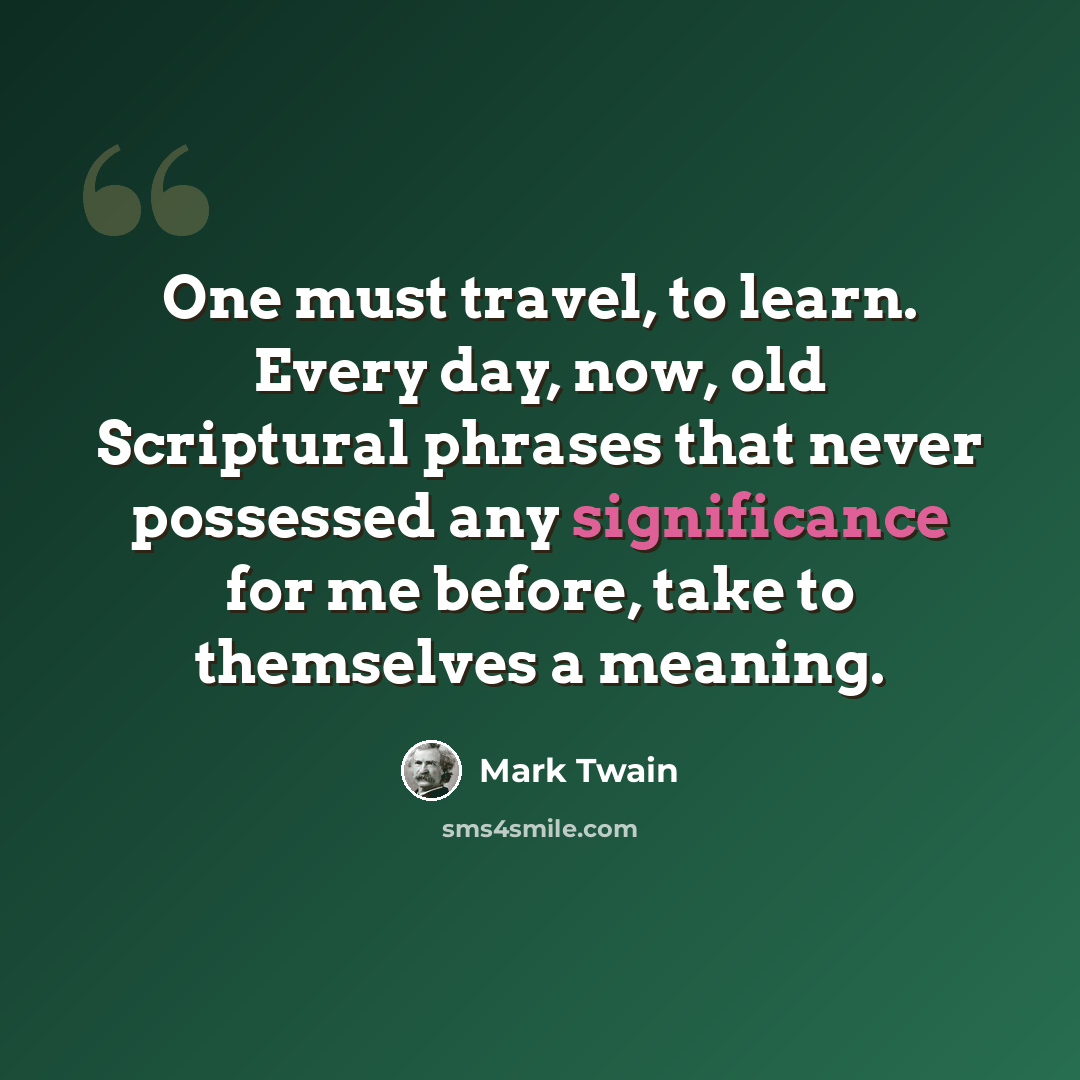 “One must travel, to learn. Every day, now, old Scriptural phrases that never possessed any significance for me before, take to themselves a meaning.” quote by Mark Twain