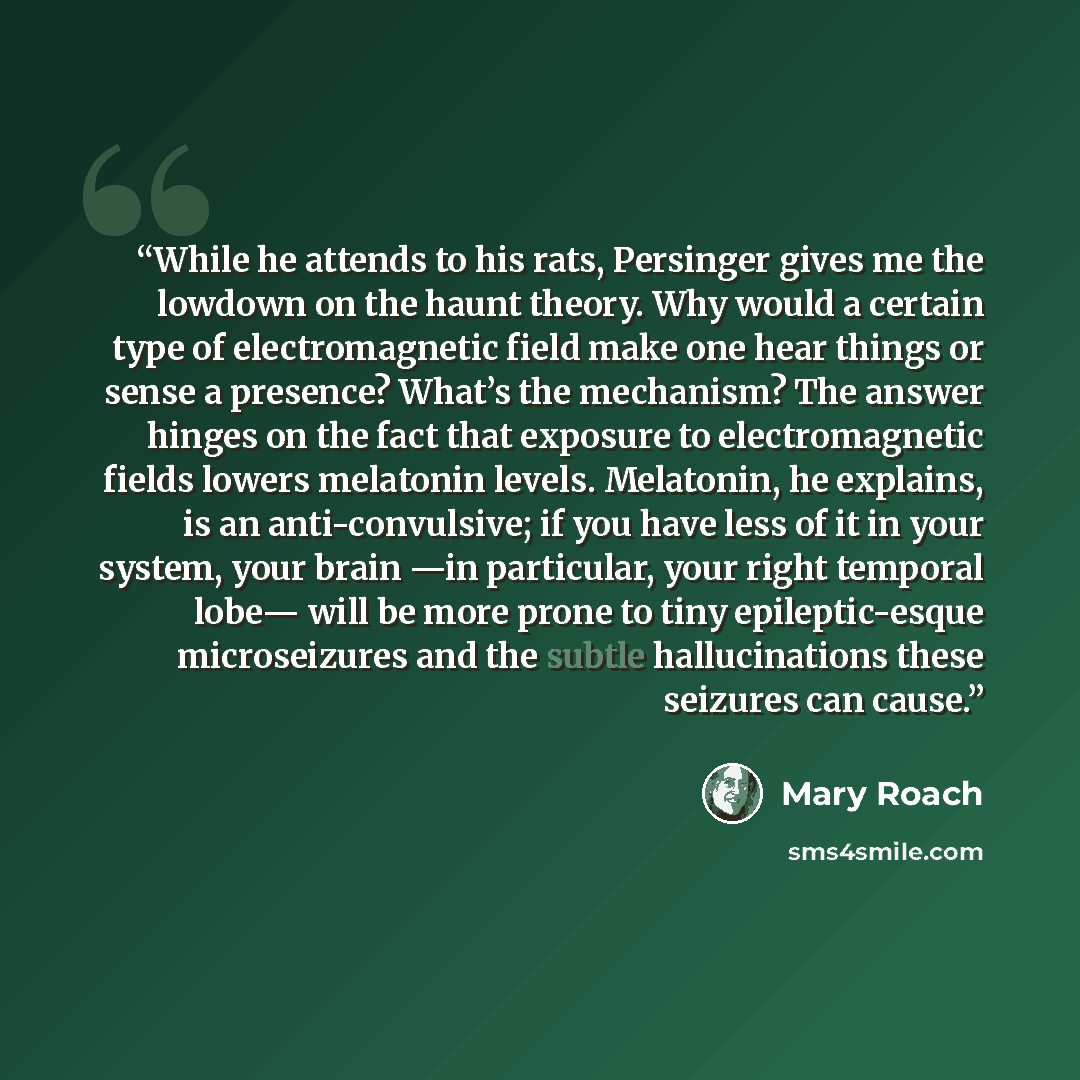 “While he attends to his rats, Persinger gives me the lowdown on the haunt theory. Why would a certain type of electromagnetic field make one hear things or sense a presence? What’s the mechanism? The answer hinges on the fact that exposure to electromagnetic fields lowers melatonin levels…” quote by Mary Roach