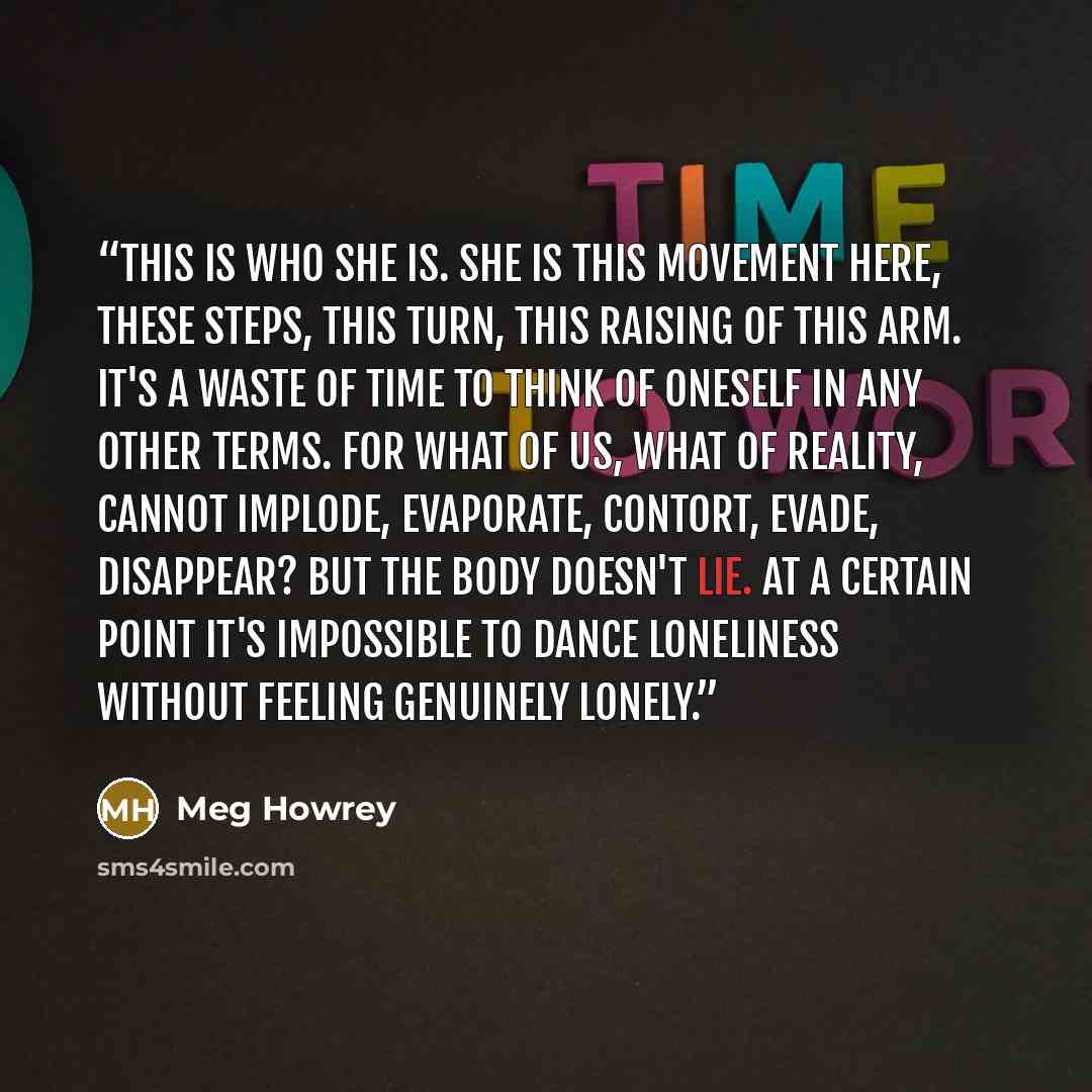 “This is who she is. She is this movement here, these steps, this turn, this raising of this arm. It's a waste of time to think of oneself in any other terms. For what of us, what of reality, cannot implode, evaporate, contort, evade, disappear? But the body doesn't lie. At a certain point it's…” quote by Meg Howrey