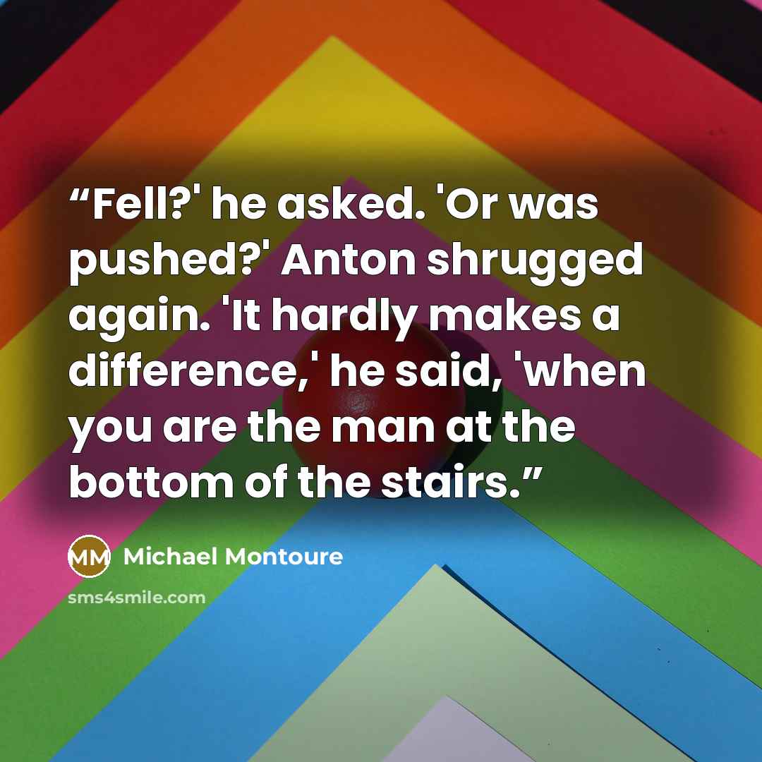 “Fell?' he asked. 'Or was pushed?' Anton shrugged again. 'It hardly makes a difference,' he said, 'when you are the man at the bottom of the stairs.” quote by Michael Montoure