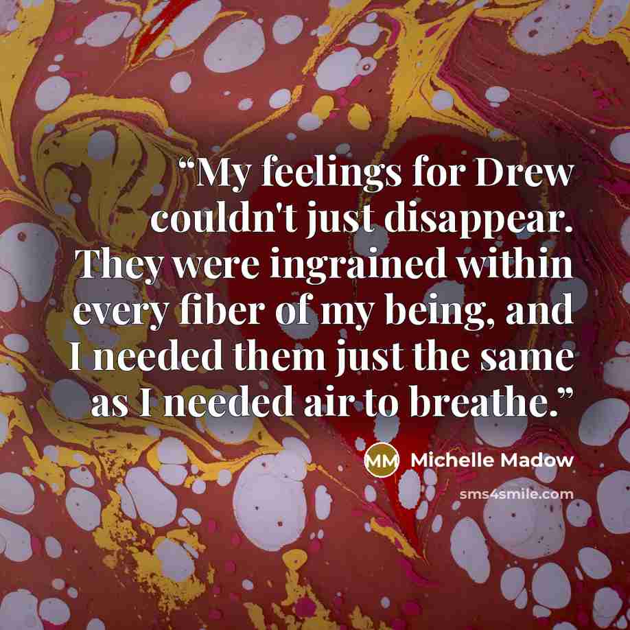 “My feelings for Drew couldn't just disappear. They were ingrained within every fiber of my being, and I needed them just the same as I needed air to breathe.” quote by Michelle Madow