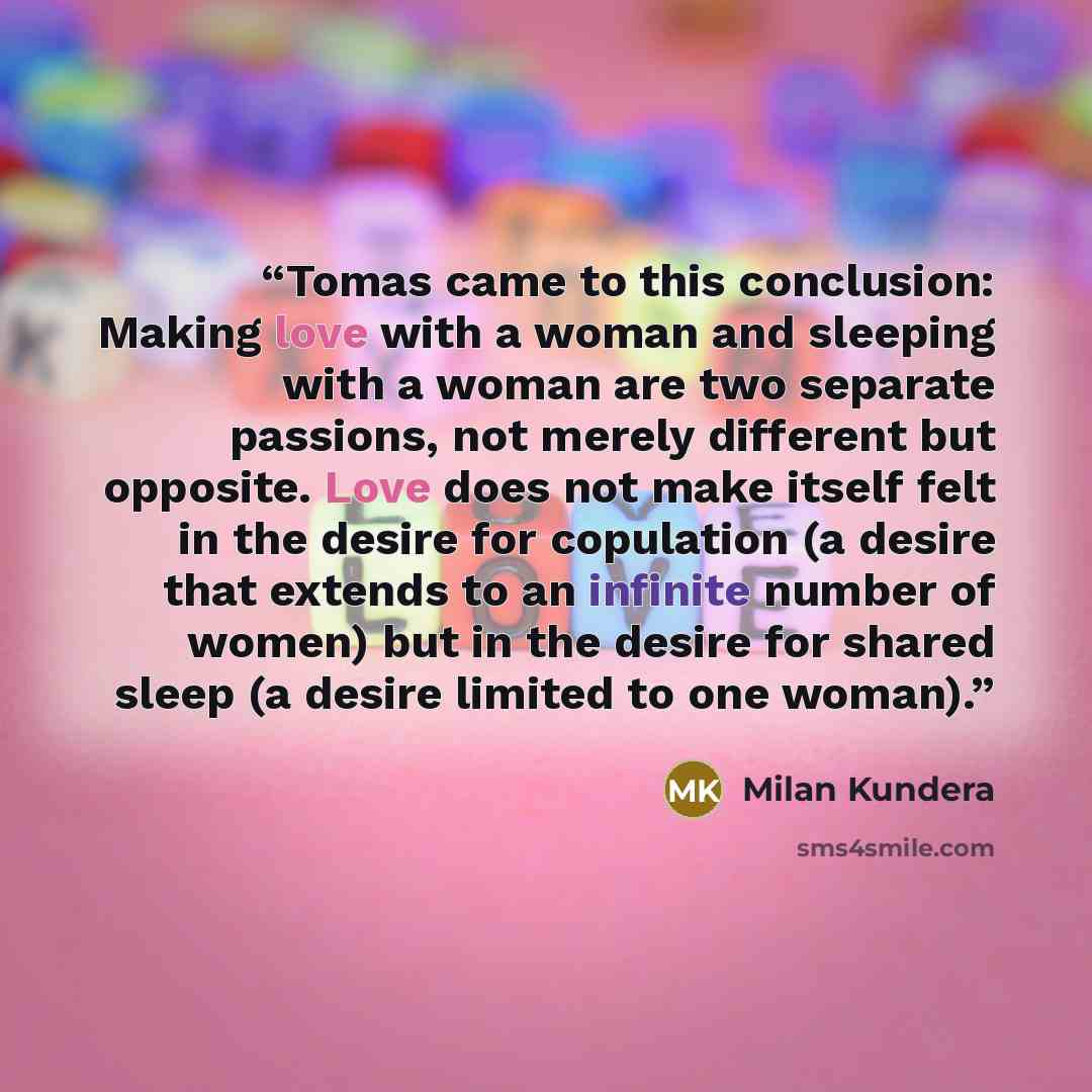 “Tomas came to this conclusion: Making love with a woman and sleeping with a woman are two separate passions, not merely different but opposite. Love does not make itself felt in the desire for copulation (a desire that extends to an infinite number of women) but in the desire for shared sleep (a…” quote by Milan Kundera