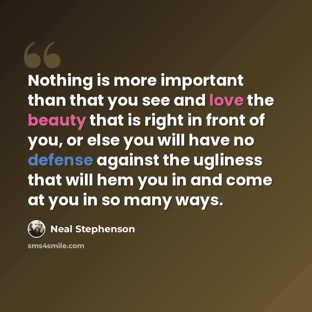 “Nothing is more important than that you see and love the beauty that is right in front of you, or else you will have no defense against the ugliness that will hem you in and come at you in so many ways.” quote by Neal Stephenson