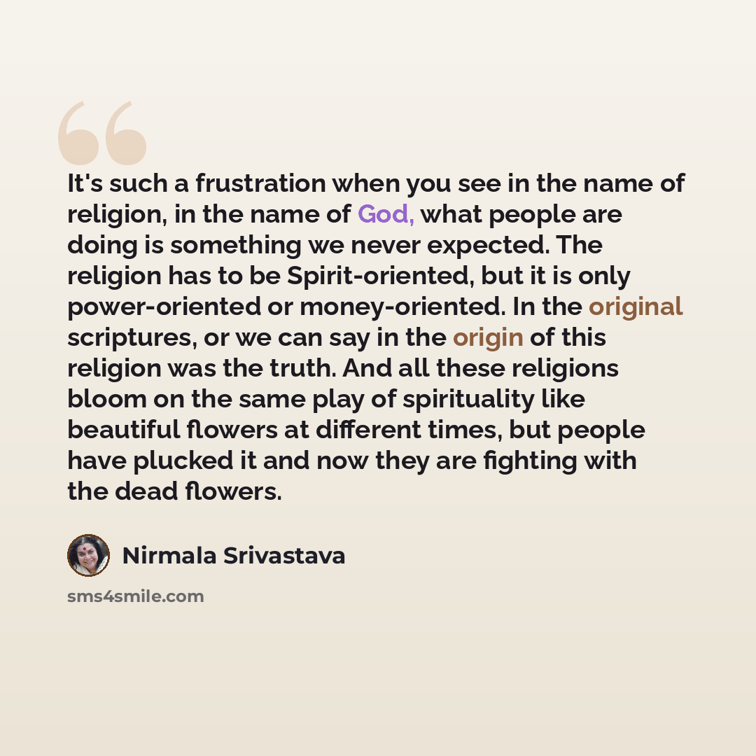 “It's such a frustration when you see in the name of religion, in the name of God, what people are doing is something we never expected. The religion has to be Spirit-oriented, but it is only power-oriented or money-oriented. In the original scriptures, or we can say in the origin of this religion…” quote by Nirmala Srivastava