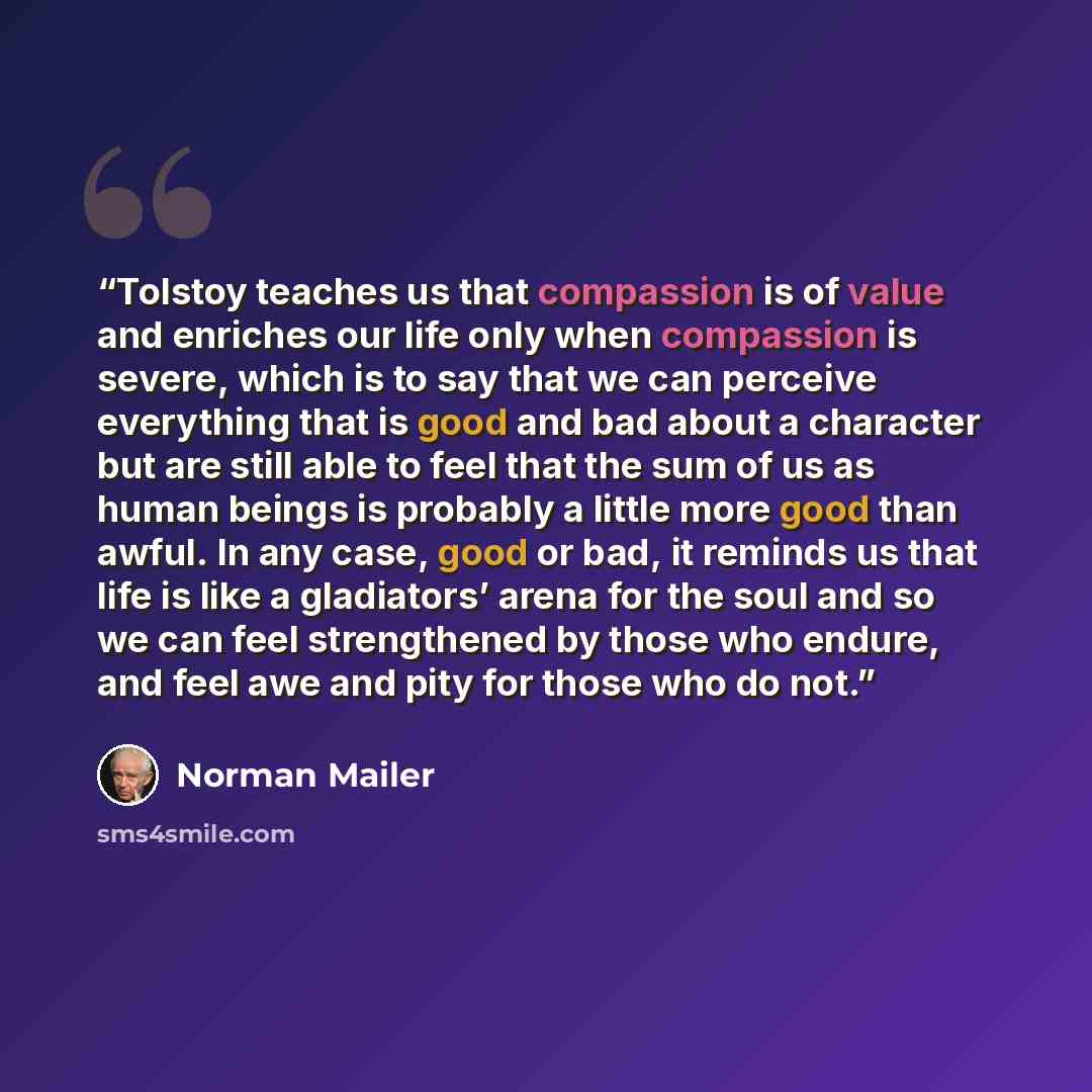 “Tolstoy teaches us that compassion is of value and enriches our life only when compassion is severe, which is to say that we can perceive everything that is good and bad about a character but are still able to feel that the sum of us as human beings is probably a little more good than awful. In…” quote by Norman Mailer