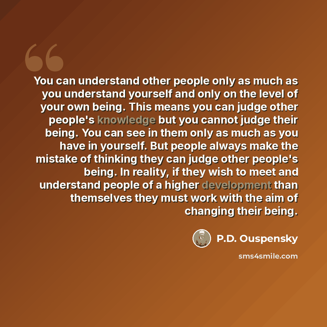 “You can understand other people only as much as you understand yourself and only on the level of your own being. This means you can judge other people's knowledge but you cannot judge their being. You can see in them only as much as you have in yourself. But people always make the mistake of…” quote by P.D. Ouspensky