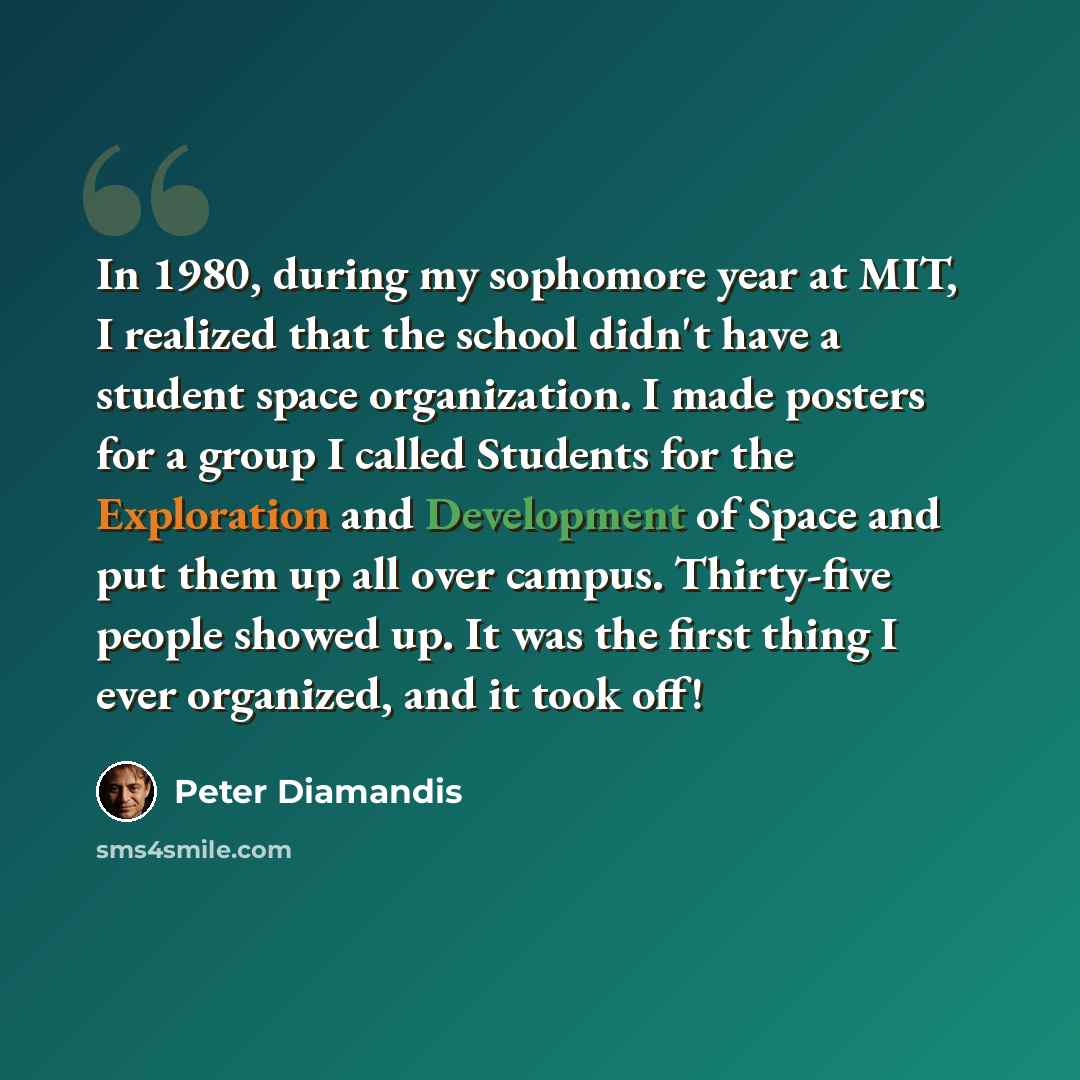 “In 1980, during my sophomore year at MIT, I realized that the school didn't have a student space organization. I made posters for a group I called Students for the Exploration and Development of Space and put them up all over campus. Thirty-five people showed up. It was the first thing I ever…” quote by Peter Diamandis