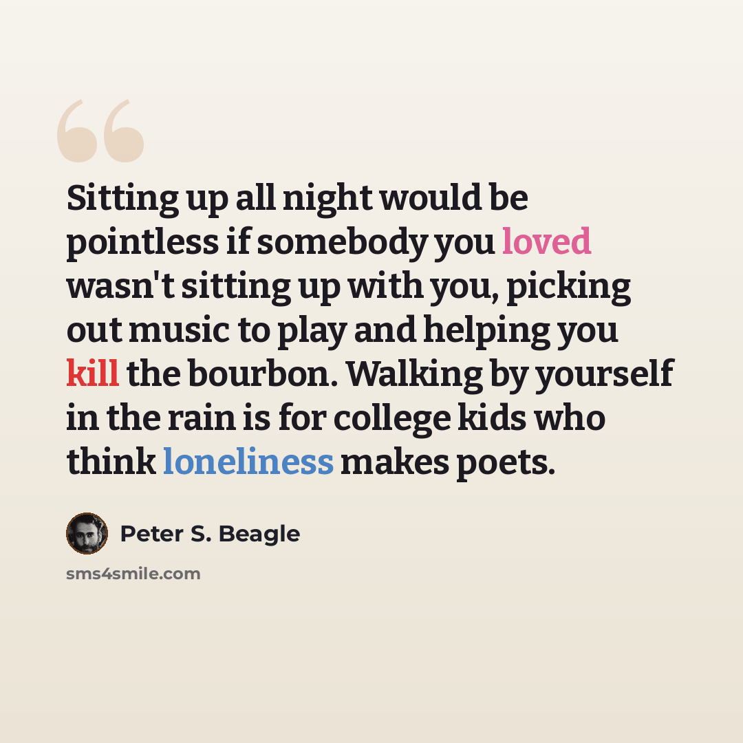 “Sitting up all night would be pointless if somebody you loved wasn't sitting up with you, picking out music to play and helping you kill the bourbon. Walking by yourself in the rain is for college kids who think loneliness makes poets.” quote by Peter S. Beagle