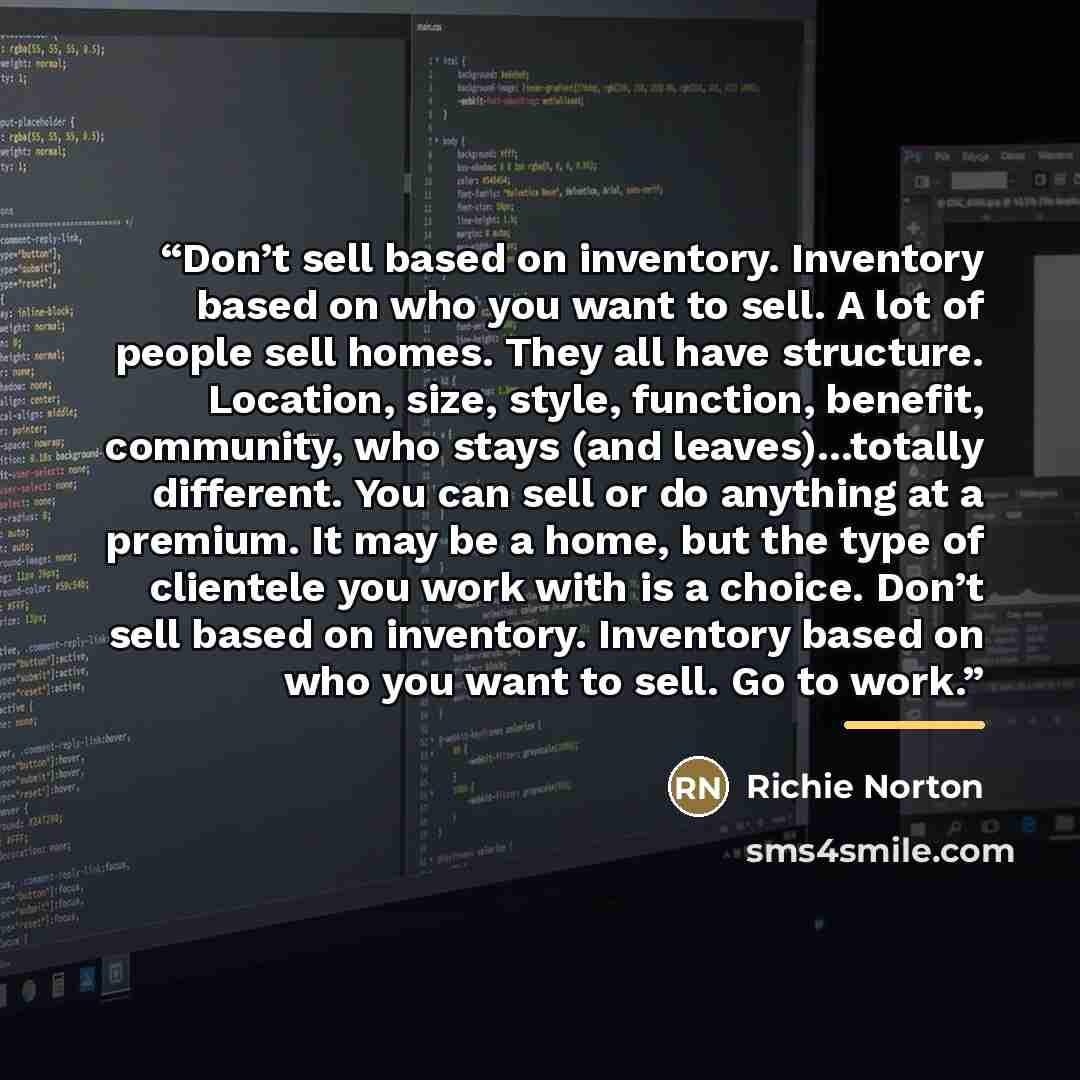 “Don’t sell based on inventory. Inventory based on who you want to sell. A lot of people sell homes. They all have structure. Location, size, style, function, benefit, community, who stays (and leaves)...totally different. You can sell or do anything at a premium. It may be a home, but the type of…” quote by Richie Norton