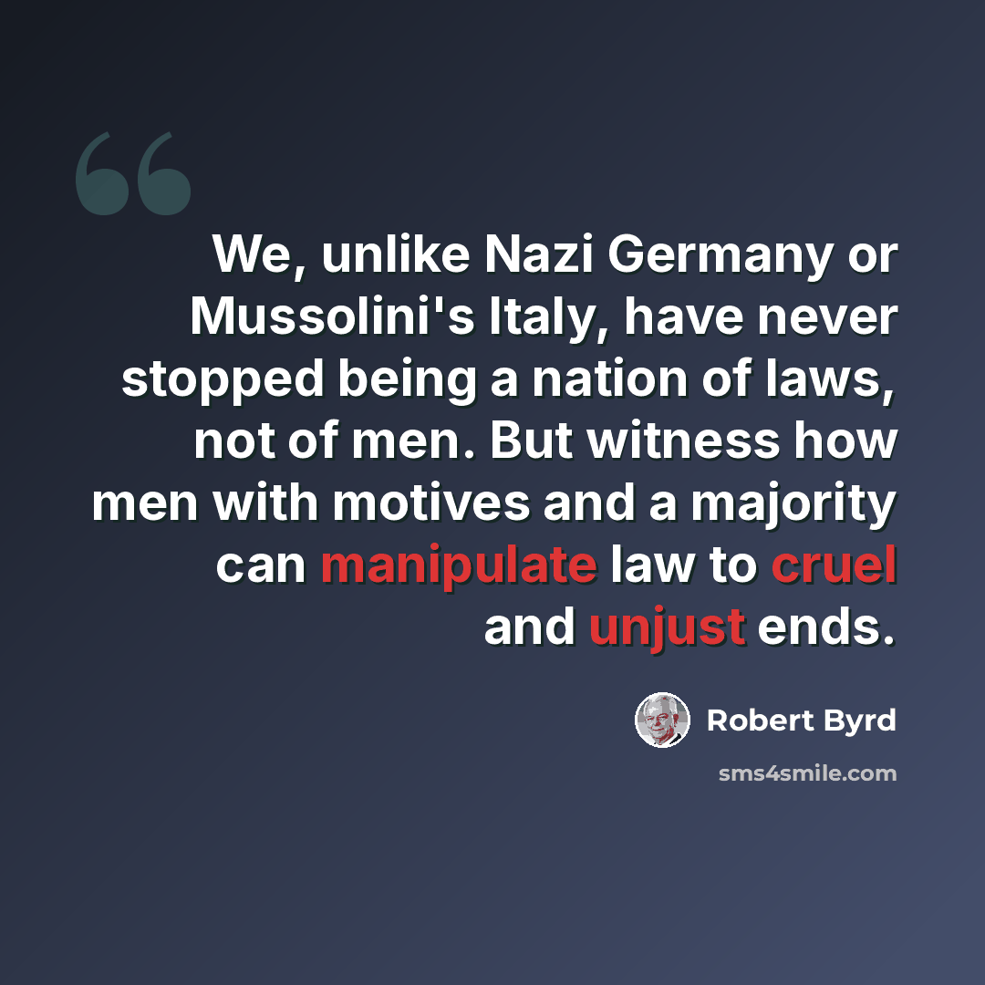 “We, unlike Nazi Germany or Mussolini's Italy, have never stopped being a nation of laws, not of men. But witness how men with motives and a majority can manipulate law to cruel and unjust ends.” quote by Robert Byrd
