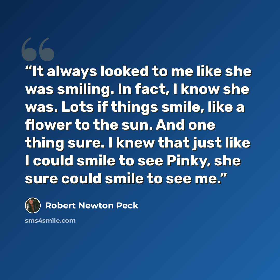 “It always looked to me like she was smiling. In fact, I know she was. Lots if things smile, like a flower to the sun. And one thing sure. I knew that just like I could smile to see Pinky, she sure could smile to see me.” quote by Robert Newton Peck