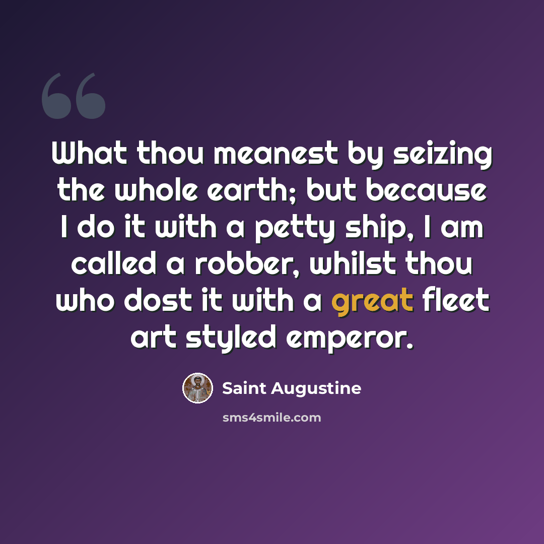 “What thou meanest by seizing the whole earth; but because I do it with a petty ship, I am called a robber, whilst thou who dost it with a great fleet art styled emperor.” quote by Saint Augustine