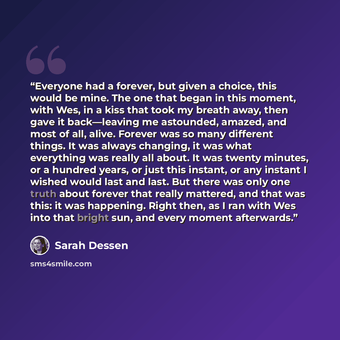 “Everyone had a forever, but given a choice, this would be mine. The one that began in this moment, with Wes, in a kiss that took my breath away, then gave it back—leaving me astounded, amazed, and most of all, alive. Forever was so many different things. It was always changing, it was what…” quote by Sarah Dessen