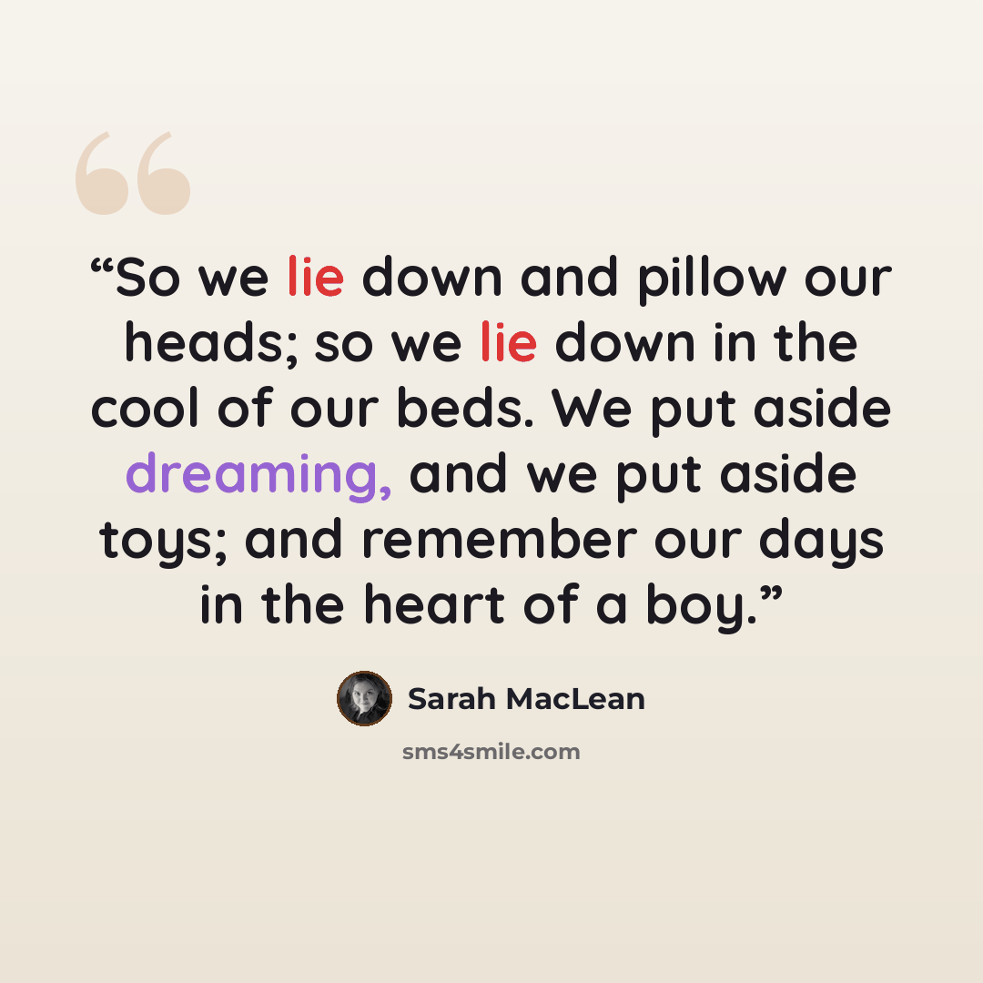 “So we lie down and pillow our heads; so we lie down in the cool of our beds. We put aside dreaming, and we put aside toys; and remember our days in the heart of a boy.” quote by Sarah MacLean