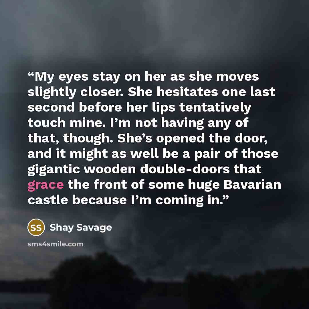 “My eyes stay on her as she moves slightly closer. She hesitates one last second before her lips tentatively touch mine. I’m not having any of that, though. She’s opened the door, and it might as well be a pair of those gigantic wooden double-doors that grace the front of some huge Bavarian castle…” quote by Shay Savage