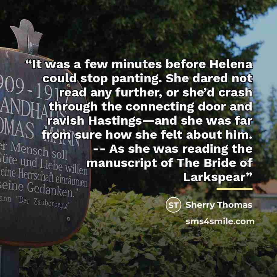 “It was a few minutes before Helena could stop panting. She dared not read any further, or she’d crash through the connecting door and ravish Hastings—and she was far from sure how she felt about him. -- As she was reading the manuscript of The Bride of Larkspear” quote by Sherry Thomas