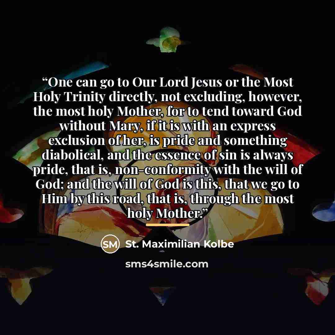 “One can go to Our Lord Jesus or the Most Holy Trinity directly, not excluding, however, the most holy Mother, for to tend toward God without Mary, if it is with an express exclusion of her, is pride and something diabolical, and the essence of sin is always pride, that is, non-conformity with the…” quote by St. Maximilian Kolbe