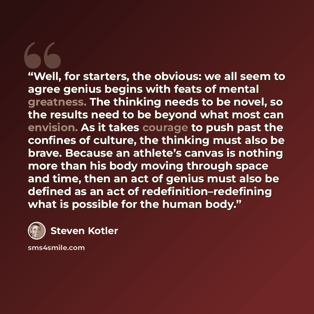 “Well, for starters, the obvious: we all seem to agree genius begins with feats of mental greatness. The thinking needs to be novel, so the results need to be beyond what most can envision. As it takes courage to push past the confines of culture, the thinking must also be brave. Because an…” quote by Steven Kotler