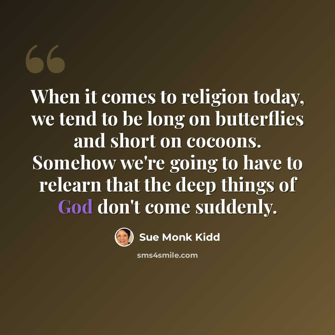 “When it comes to religion today, we tend to be long on butterflies and short on cocoons. Somehow we're going to have to relearn that the deep things of God don't come suddenly.” quote by Sue Monk Kidd