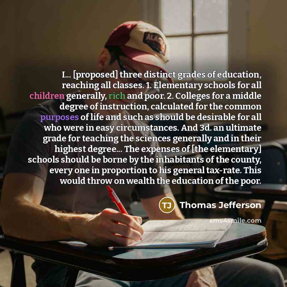 “I... [proposed] three distinct grades of education, reaching all classes. 1. Elementary schools for all children generally, rich and poor. 2. Colleges for a middle degree of instruction, calculated for the common purposes of life and such as should be desirable for all who were in easy…” quote by Thomas Jefferson