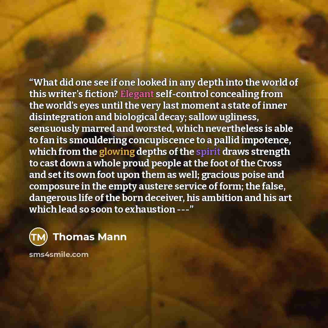 “What did one see if one looked in any depth into the world of this writer's fiction? Elegant self-control concealing from the world's eyes until the very last moment a state of inner disintegration and biological decay; sallow ugliness, sensuously marred and worsted, which nevertheless is able to…” quote by Thomas Mann