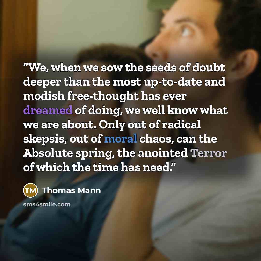 “We, when we sow the seeds of doubt deeper than the most up-to-date and modish free-thought has ever dreamed of doing, we well know what we are about. Only out of radical skepsis, out of moral chaos, can the Absolute spring, the anointed Terror of which the time has need.” quote by Thomas Mann