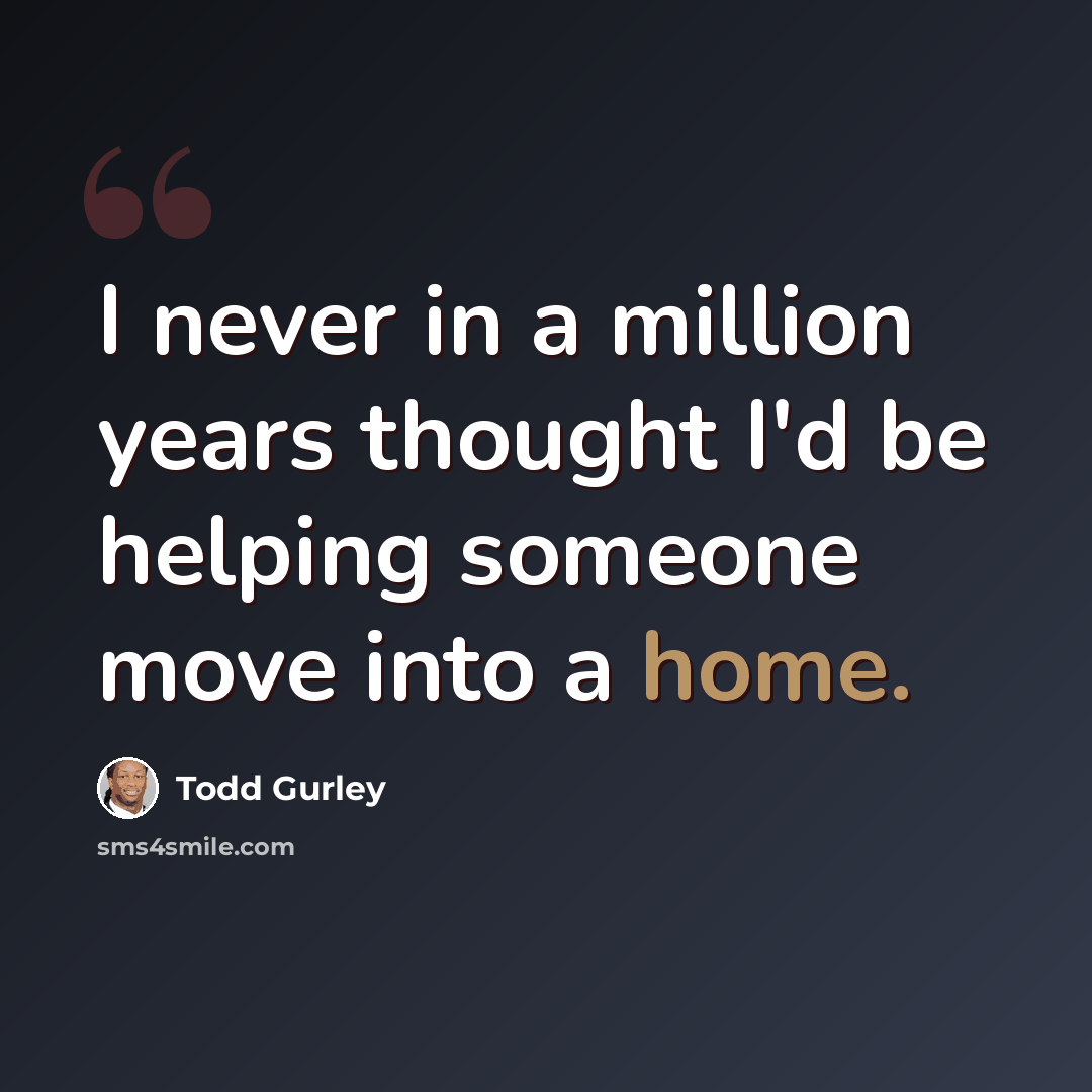 “I never in a million years thought I'd be helping someone move into a home.” quote by Todd Gurley