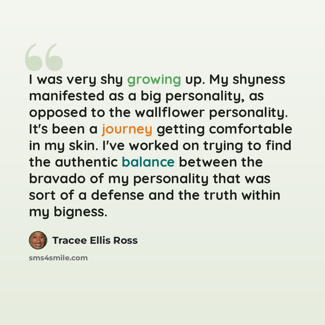 “I was very shy growing up. My shyness manifested as a big personality, as opposed to the wallflower personality. It's been a journey getting comfortable in my skin. I've worked on trying to find the authentic balance between the bravado of my personality that was sort of a defense and the truth…” quote by Tracee Ellis Ross