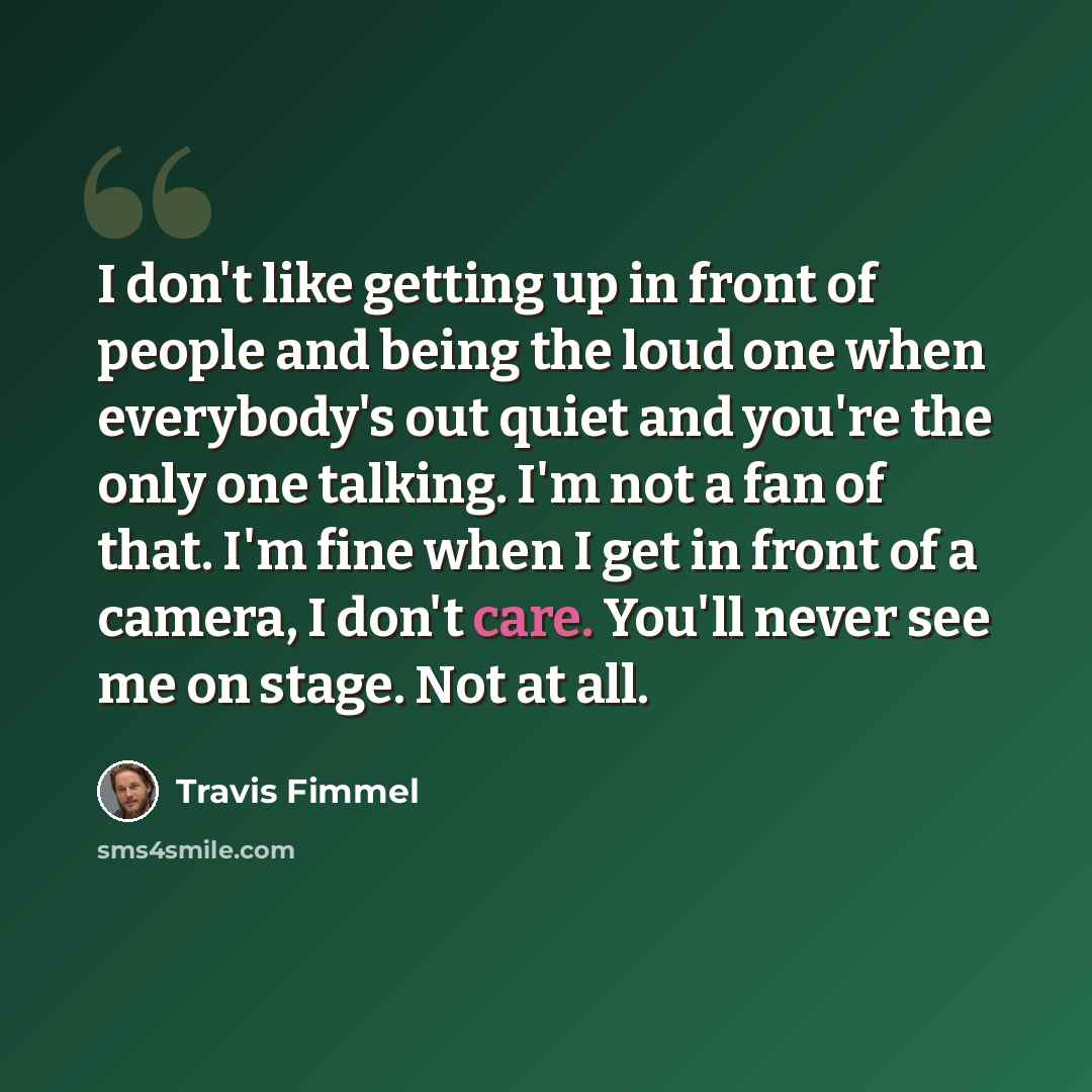 “I don't like getting up in front of people and being the loud one when everybody's out quiet and you're the only one talking. I'm not a fan of that. I'm fine when I get in front of a camera, I don't care. You'll never see me on stage. Not at all.” quote by Travis Fimmel