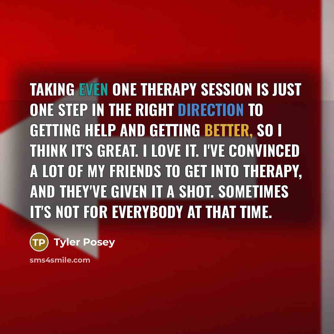 “Taking even one therapy session is just one step in the right direction to getting help and getting better, so I think it's great. I love it. I've convinced a lot of my friends to get into therapy, and they've given it a shot. Sometimes it's not for everybody at that time.” quote by Tyler Posey