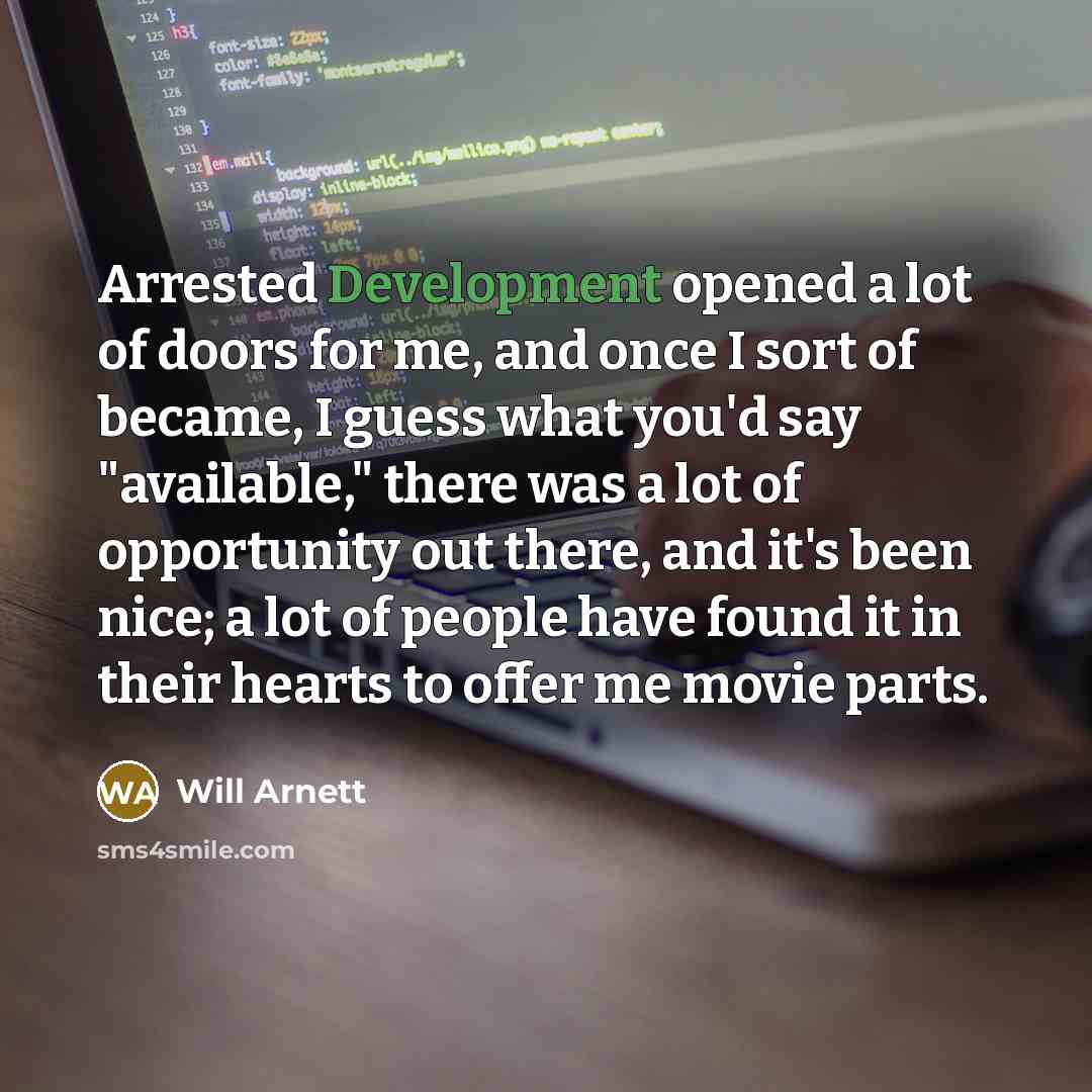 “Arrested Development opened a lot of doors for me, and once I sort of became, I guess what you'd say "available," there was a lot of opportunity out there, and it's been nice; a lot of people have found it in their hearts to offer me movie parts.” quote by Will Arnett