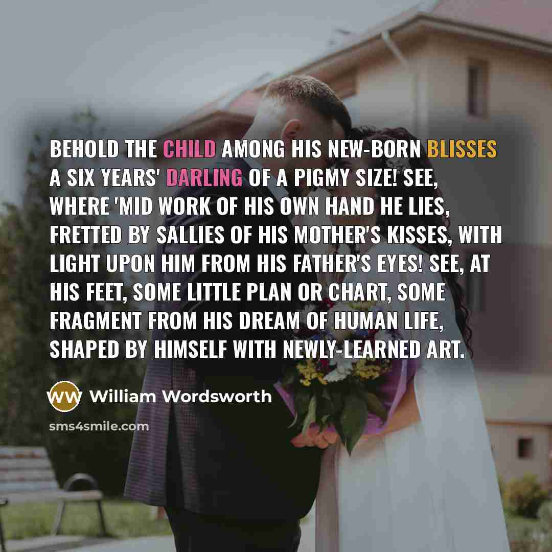 “Behold the Child among his new-born blisses A six years' Darling of a pigmy size! See, where 'mid work of his own hand he lies, Fretted by sallies of his mother's kisses, With light upon him from his father's eyes! See, at his feet, some little plan or chart, Some fragment from his dream of human…” quote by William Wordsworth
