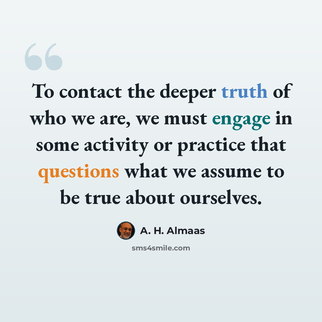 “To contact the deeper truth of who we are, we must engage in some activity or practice that questions what we assume to be true about ourselves.” quote by A. H. Almaas