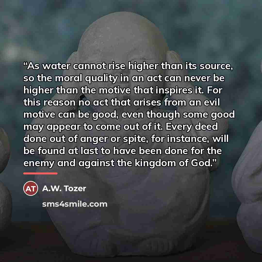 “As water cannot rise higher than its source, so the moral quality in an act can never be higher than the motive that inspires it. For this reason no act that arises from an evil motive can be good, even though some good may appear to come out of it. Every deed done out of anger or spite, for…” quote by A.W. Tozer