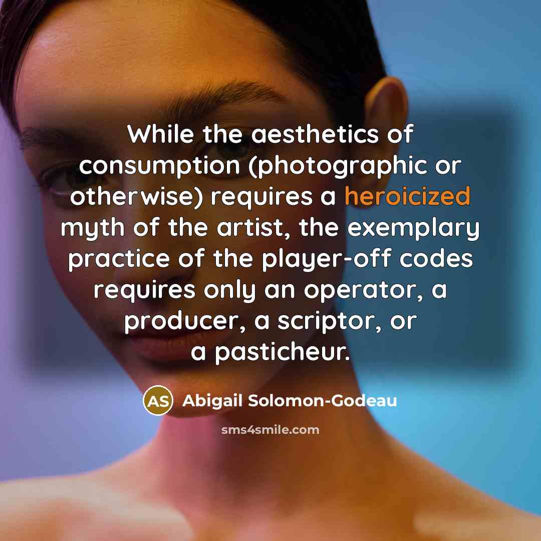 “While the aesthetics of consumption (photographic or otherwise) requires a heroicized myth of the artist, the exemplary practice of the player-off codes requires only an operator, a producer, a scriptor, or a pasticheur.” quote by Abigail Solomon-Godeau