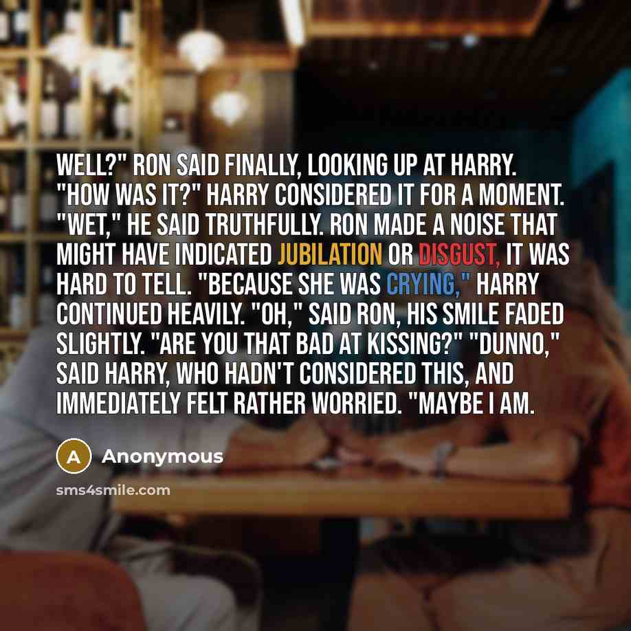 “Well?" Ron said finally, looking up at Harry. "How was it?" Harry considered it for a moment. "Wet," he said truthfully. Ron made a noise that might have indicated jubilation or disgust, it was hard to tell. "Because she was crying," Harry continued heavily. "Oh," said Ron, his smile faded…” quote by Anonymous