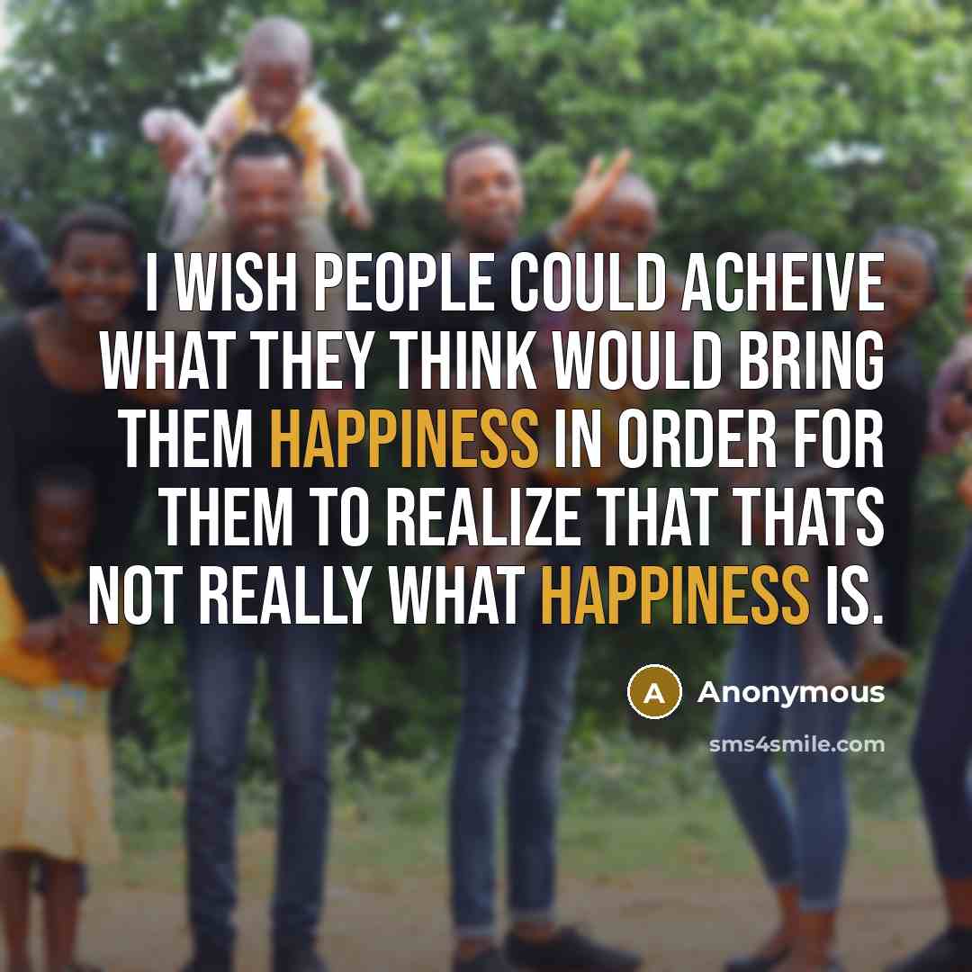 “I wish people could acheive what they think would bring them happiness in order for them to realize that thats not really what happiness is.” quote by Anonymous