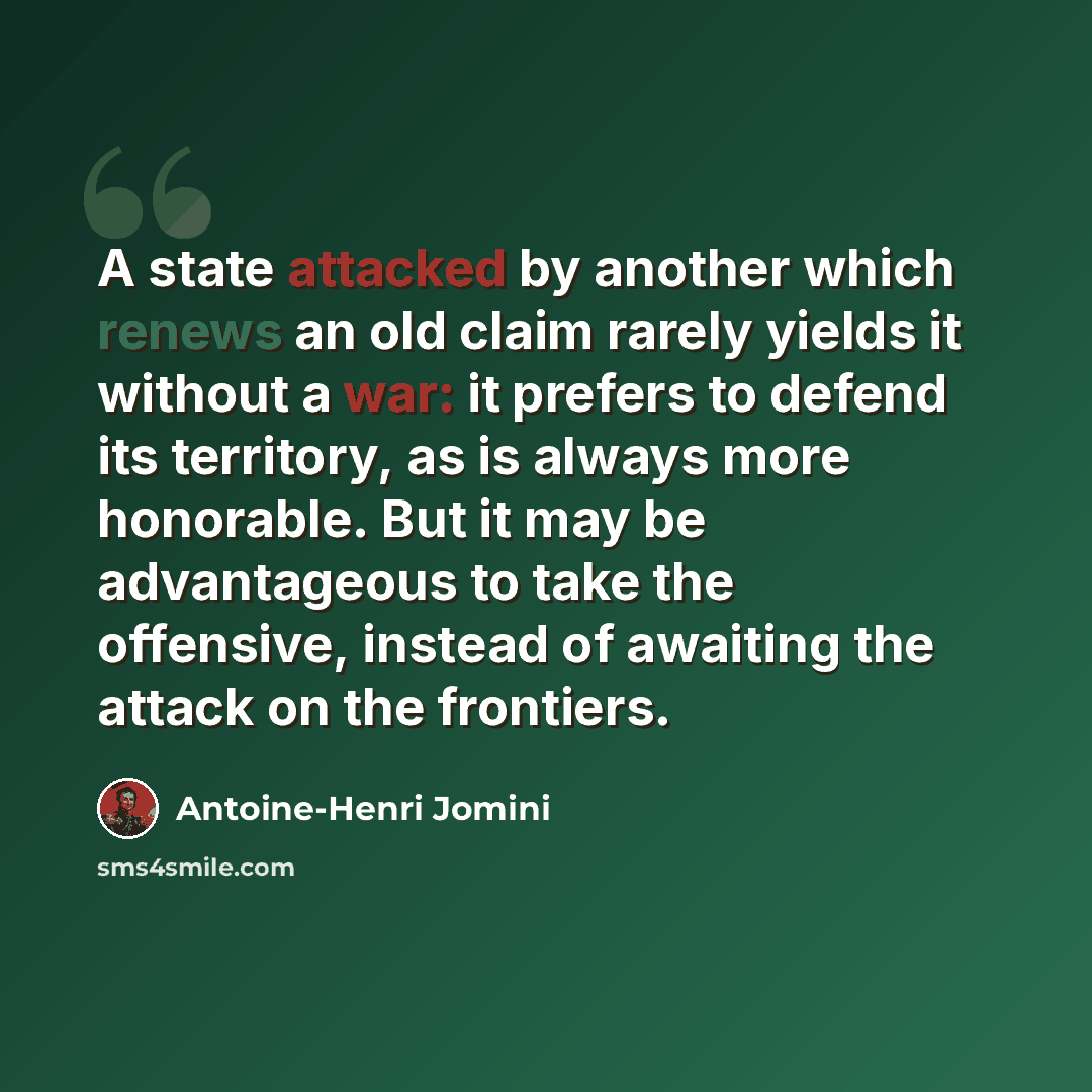 “A state attacked by another which renews an old claim rarely yields it without a war: it prefers to defend its territory, as is always more honorable. But it may be advantageous to take the offensive, instead of awaiting the attack on the frontiers.” quote by Antoine-Henri Jomini
