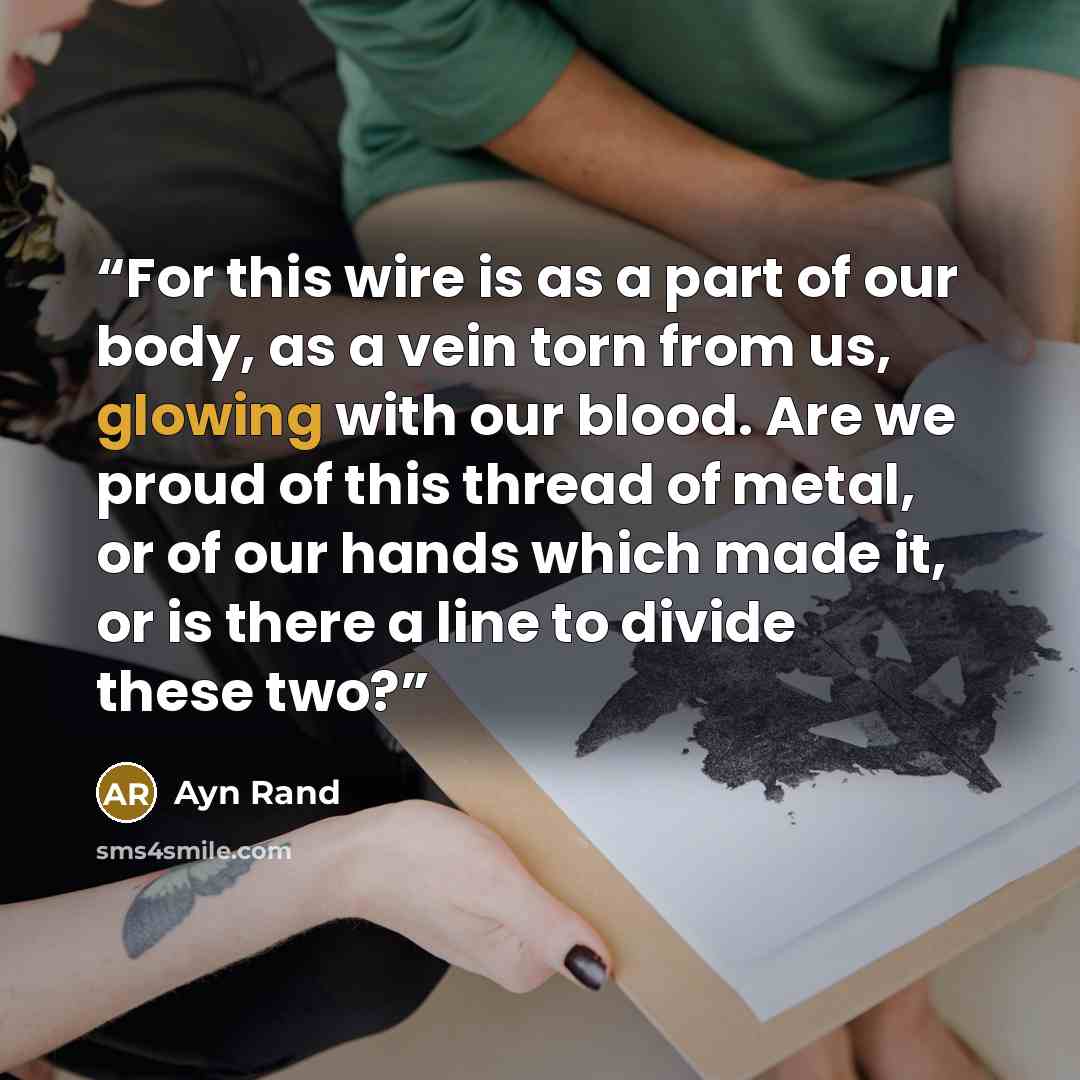 “For this wire is as a part of our body, as a vein torn from us, glowing with our blood. Are we proud of this thread of metal, or of our hands which made it, or is there a line to divide these two?” quote by Ayn Rand
