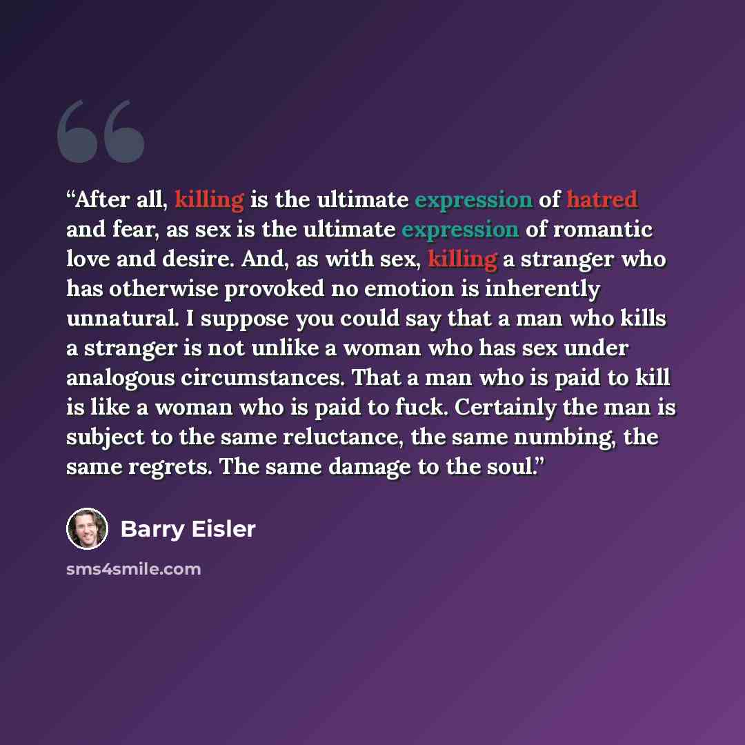 “After all, killing is the ultimate expression of hatred and fear, as sex is the ultimate expression of romantic love and desire. And, as with sex, killing a stranger who has otherwise provoked no emotion is inherently unnatural. I suppose you could say that a man who kills a stranger is not unlike…” quote by Barry Eisler