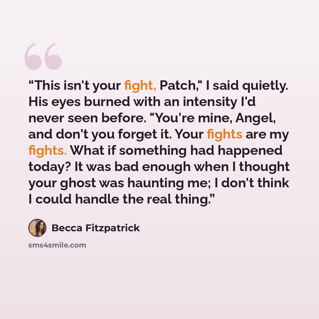“This isn't your fight, Patch," I said quietly. His eyes burned with an intensity I'd never seen before. "You're mine, Angel, and don't you forget it. Your fights are my fights. What if something had happened today? It was bad enough when I thought your ghost was haunting me; I don't think I could…” quote by Becca Fitzpatrick