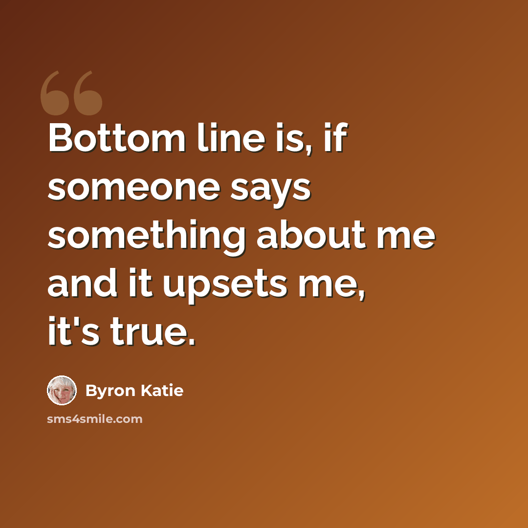 “Bottom line is, if someone says something about me and it upsets me, it's true.” quote by Byron Katie