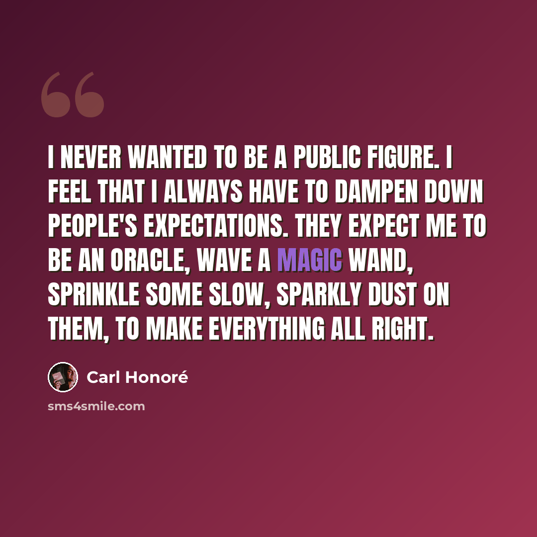 “I never wanted to be a public figure. I feel that I always have to dampen down people's expectations. They expect me to be an oracle, wave a magic wand, sprinkle some slow, sparkly dust on them, to make everything all right.” quote by Carl Honore