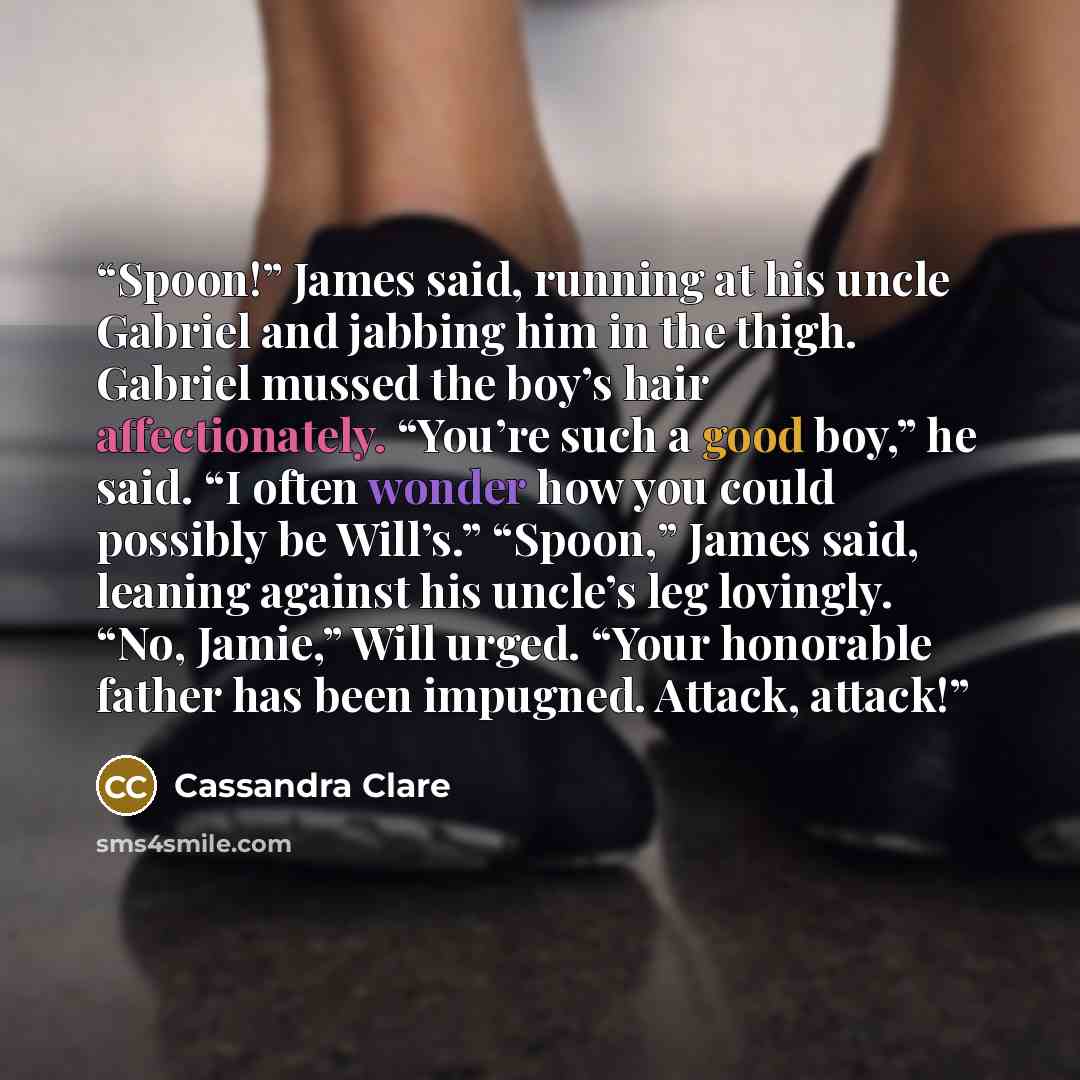 “Spoon!” James said, running at his uncle Gabriel and jabbing him in the thigh. Gabriel mussed the boy’s hair affectionately. “You’re such a good boy,” he said. “I often wonder how you could possibly be Will’s.” “Spoon,” James said, leaning against his uncle’s leg lovingly. “No, Jamie,” Will urged…” quote by Cassandra Clare