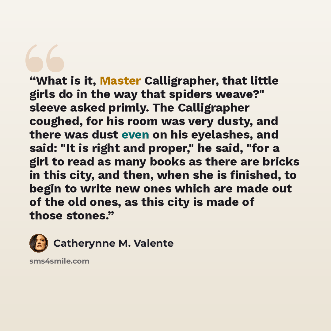 “What is it, Master Calligrapher, that little girls do in the way that spiders weave?" sleeve asked primly. The Calligrapher coughed, for his room was very dusty, and there was dust even on his eyelashes, and said: "It is right and proper," he said, "for a girl to read as many books as there are…” quote by Catherynne M. Valente
