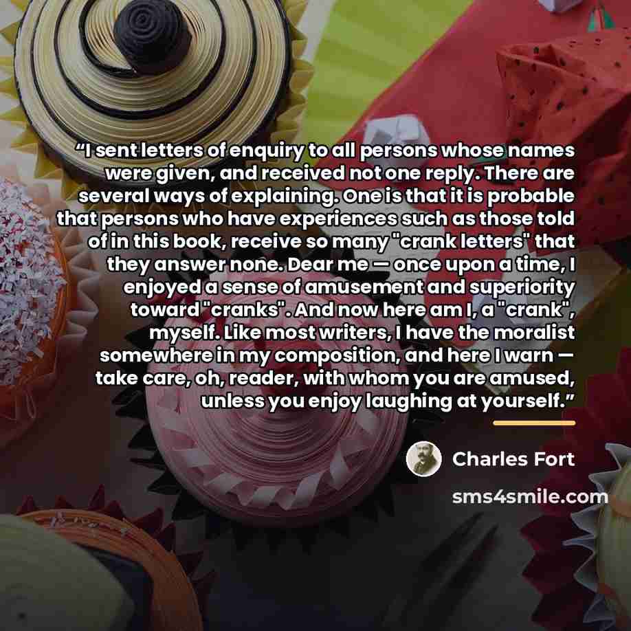 “I sent letters of enquiry to all persons whose names were given, and received not one reply. There are several ways of explaining. One is that it is probable that persons who have experiences such as those told of in this book, receive so many "crank letters" that they answer none. Dear me — once…” quote by Charles Fort