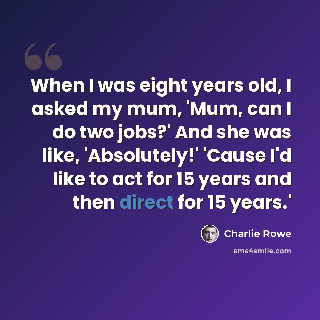 “When I was eight years old, I asked my mum, 'Mum, can I do two jobs?' And she was like, 'Absolutely!' 'Cause I'd like to act for 15 years and then direct for 15 years.'” quote by Charlie Rowe