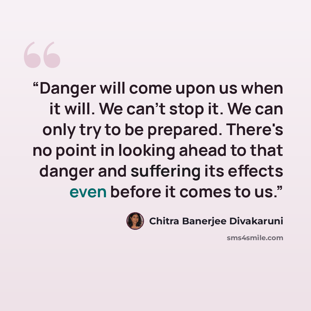 “Danger will come upon us when it will. We can't stop it. We can only try to be prepared. There's no point in looking ahead to that danger and suffering its effects even before it comes to us.” quote by Chitra Banerjee Divakaruni