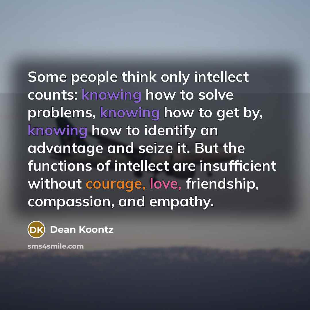 “Some people think only intellect counts: knowing how to solve problems, knowing how to get by, knowing how to identify an advantage and seize it. But the functions of intellect are insufficient without courage, love, friendship, compassion, and empathy.” quote by Dean Koontz