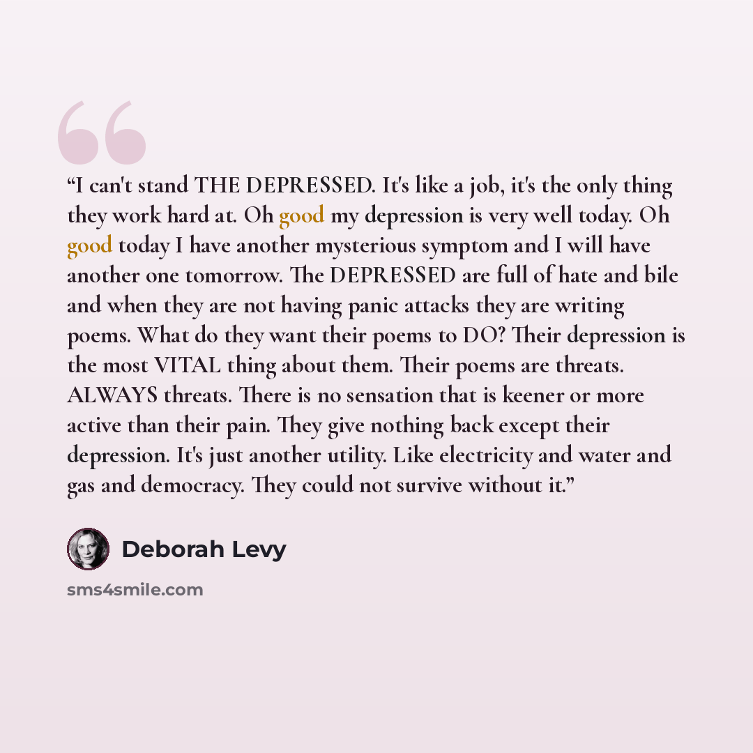 “I can't stand THE DEPRESSED. It's like a job, it's the only thing they work hard at. Oh good my depression is very well today. Oh good today I have another mysterious symptom and I will have another one tomorrow. The DEPRESSED are full of hate and bile and when they are not having panic attacks…” quote by Deborah Levy